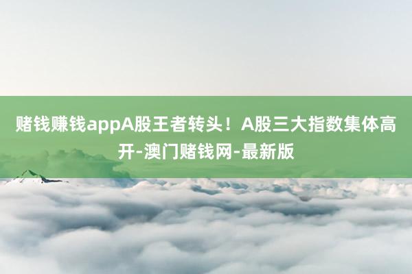 赌钱赚钱appA股王者转头！A股三大指数集体高开-澳门赌钱网-最新版
