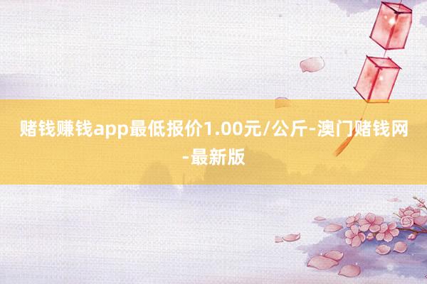 赌钱赚钱app最低报价1.00元/公斤-澳门赌钱网-最新版