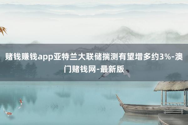 赌钱赚钱app亚特兰大联储揣测有望增多约3%-澳门赌钱网-最新版