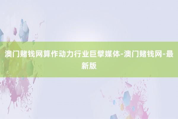 澳门赌钱网算作动力行业巨擘媒体-澳门赌钱网-最新版