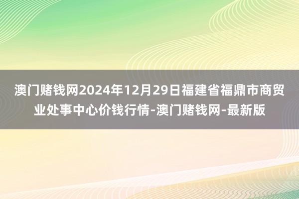 澳门赌钱网2024年12月29日福建省福鼎市商贸业处事中心价钱行情-澳门赌钱网-最新版