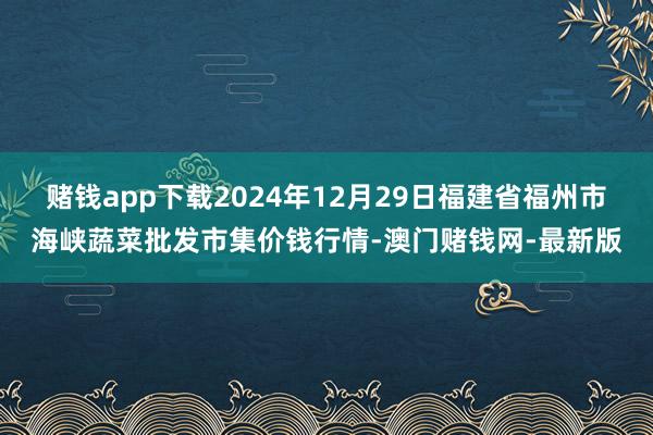赌钱app下载2024年12月29日福建省福州市海峡蔬菜批发市集价钱行情-澳门赌钱网-最新版