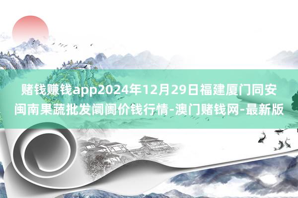 赌钱赚钱app2024年12月29日福建厦门同安闽南果蔬批发阛阓价钱行情-澳门赌钱网-最新版