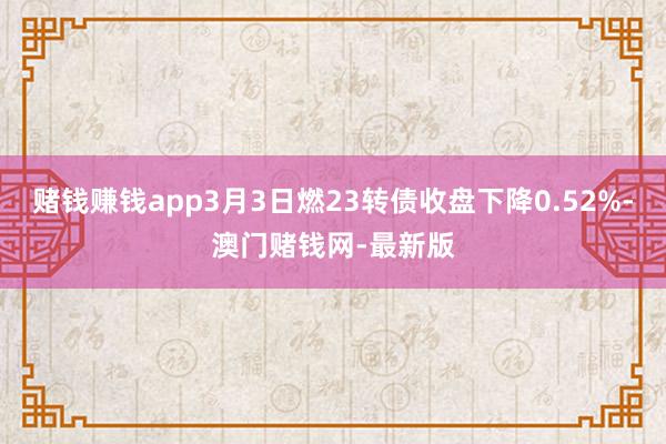 赌钱赚钱app3月3日燃23转债收盘下降0.52%-澳门赌钱网-最新版