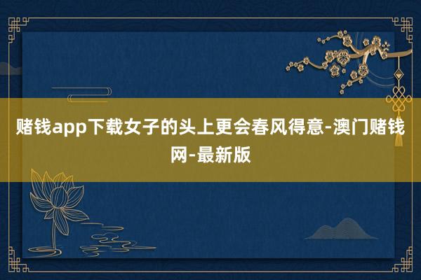 赌钱app下载女子的头上更会春风得意-澳门赌钱网-最新版