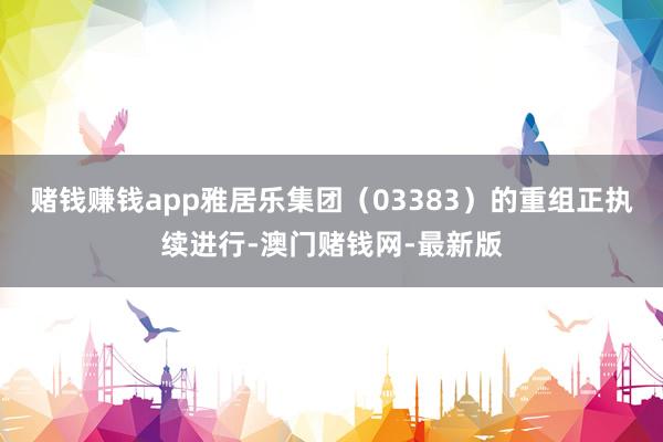 赌钱赚钱app雅居乐集团（03383）的重组正执续进行-澳门赌钱网-最新版