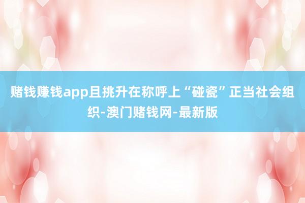 赌钱赚钱app且挑升在称呼上“碰瓷”正当社会组织-澳门赌钱网-最新版
