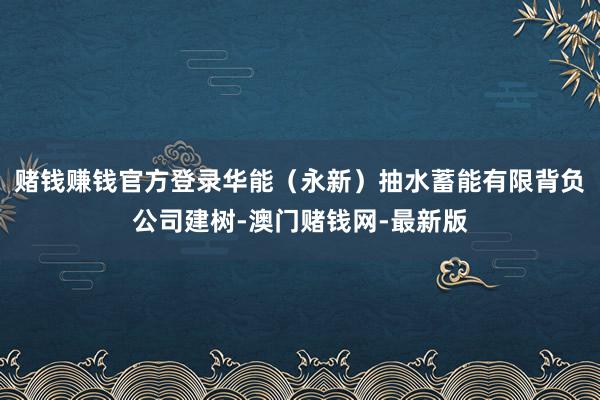 赌钱赚钱官方登录华能（永新）抽水蓄能有限背负公司建树-澳门赌钱网-最新版