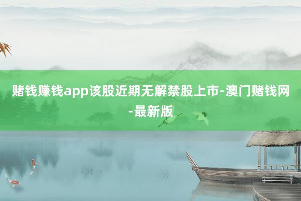 赌钱赚钱app该股近期无解禁股上市-澳门赌钱网-最新版