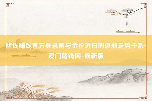 赌钱赚钱官方登录则与金价近日的疲弱走势干系-澳门赌钱网-最新版