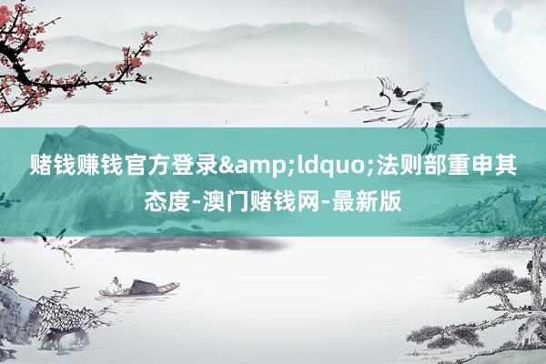赌钱赚钱官方登录&ldquo;法则部重申其态度-澳门