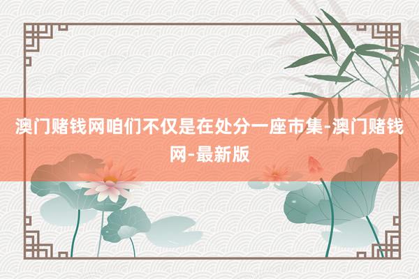 澳门赌钱网咱们不仅是在处分一座市集-澳门赌钱网-最新版