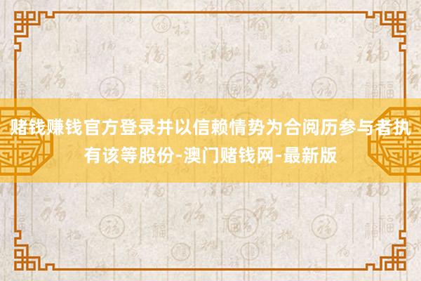 赌钱赚钱官方登录并以信赖情势为合阅历参与者执有该等股份-澳门
