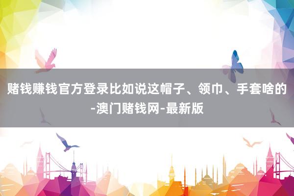 赌钱赚钱官方登录比如说这帽子、领巾、手套啥的-澳门赌钱网-最新版