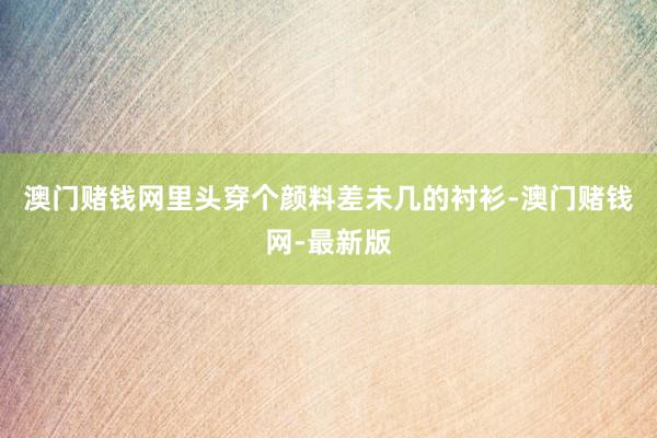 澳门赌钱网里头穿个颜料差未几的衬衫-澳门赌钱网-最新版