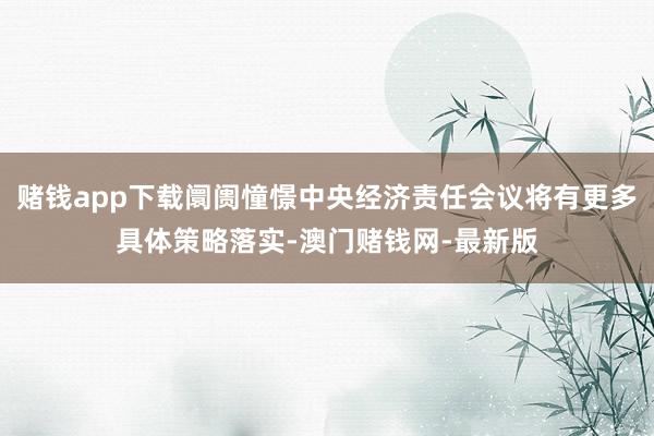 赌钱app下载阛阓憧憬中央经济责任会议将有更多具体策略落实-澳门赌钱网-最新版