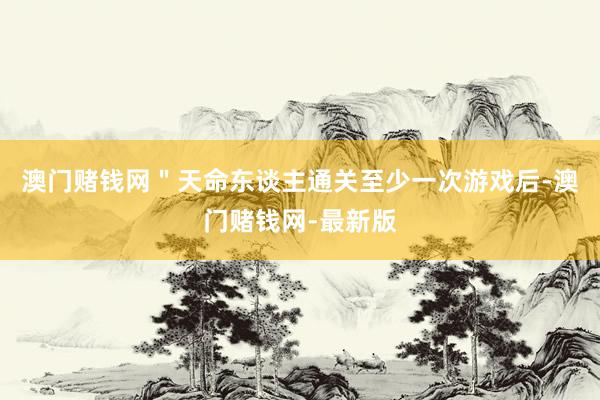 澳门赌钱网＂天命东谈主通关至少一次游戏后-澳门赌钱网-最新版