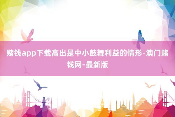 赌钱app下载高出是中小鼓舞利益的情形-澳门赌钱网-最新版