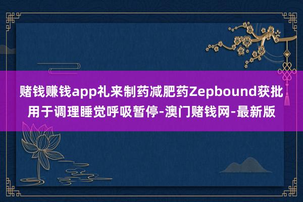 赌钱赚钱app礼来制药减肥药Zepbound获批用于调理睡觉呼吸暂停-澳门赌钱网-最新版