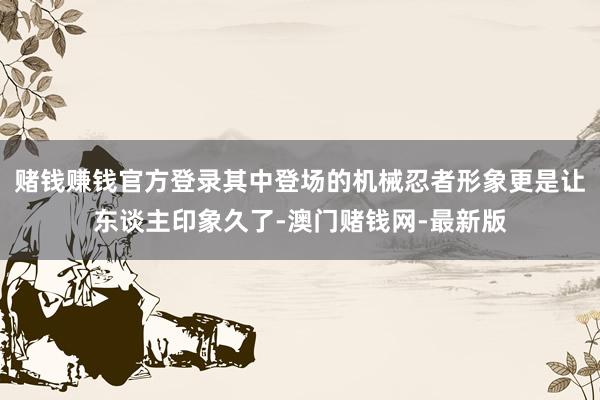 赌钱赚钱官方登录其中登场的机械忍者形象更是让东谈主印象久了-澳门赌钱网-最新版