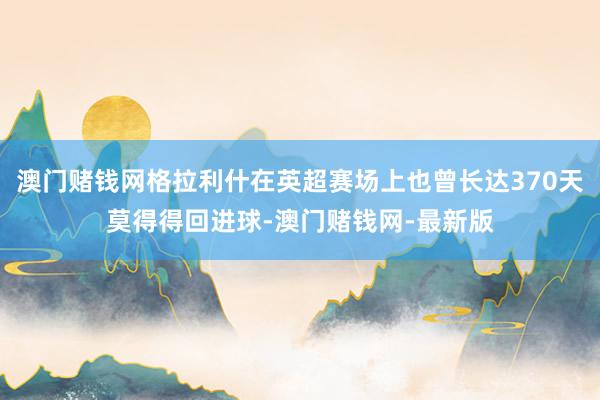 澳门赌钱网格拉利什在英超赛场上也曾长达370天莫得得回进球-澳门赌钱网-最新版
