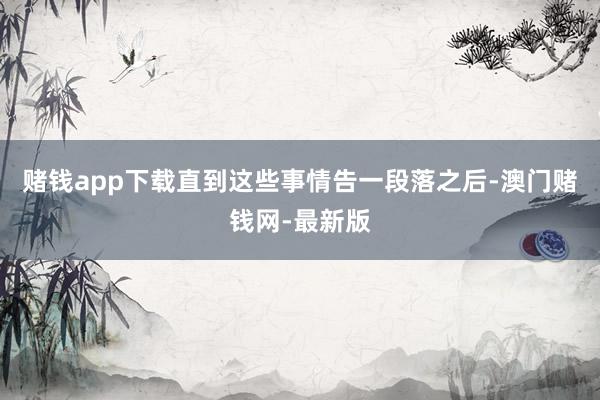 赌钱app下载直到这些事情告一段落之后-澳门赌钱网-最新版
