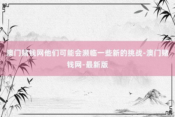 澳门赌钱网他们可能会濒临一些新的挑战-澳门赌钱网-最新版