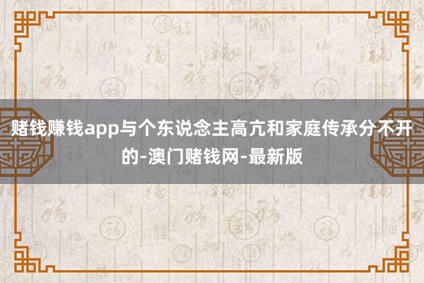 赌钱赚钱app与个东说念主高亢和家庭传承分不开的-澳门赌钱网