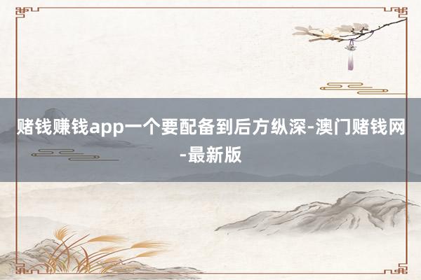 赌钱赚钱app一个要配备到后方纵深-澳门赌钱网-最新版