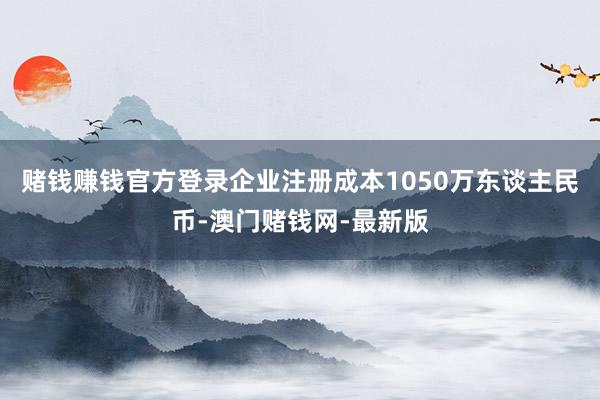 赌钱赚钱官方登录企业注册成本1050万东谈主民币-澳门赌钱网-最新版