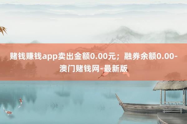 赌钱赚钱app卖出金额0.00元；融券余额0.00-澳门赌钱