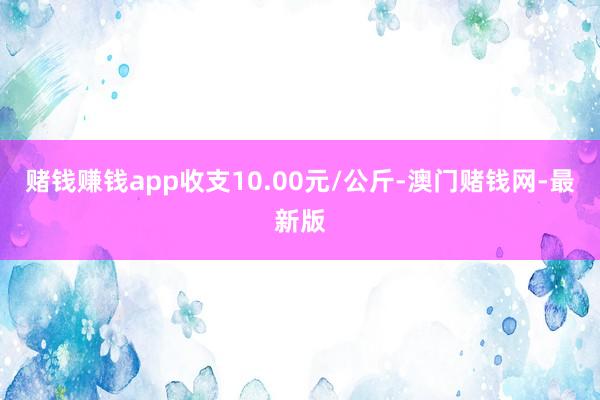 赌钱赚钱app收支10.00元/公斤-澳门赌钱网-最新版