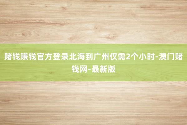 赌钱赚钱官方登录北海到广州仅需2个小时-澳门赌钱网-最新版