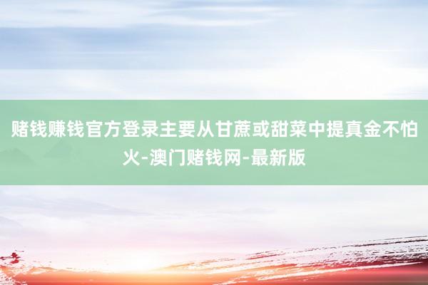 赌钱赚钱官方登录主要从甘蔗或甜菜中提真金不怕火-澳门赌钱网-