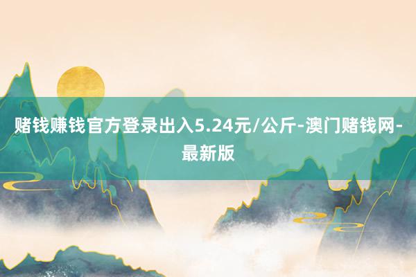 赌钱赚钱官方登录出入5.24元/公斤-澳门赌钱网-最新版