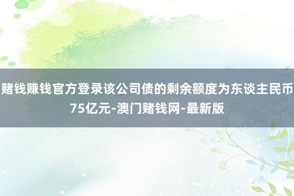 赌钱赚钱官方登录该公司债的剩余额度为东谈主民币75亿元-澳门