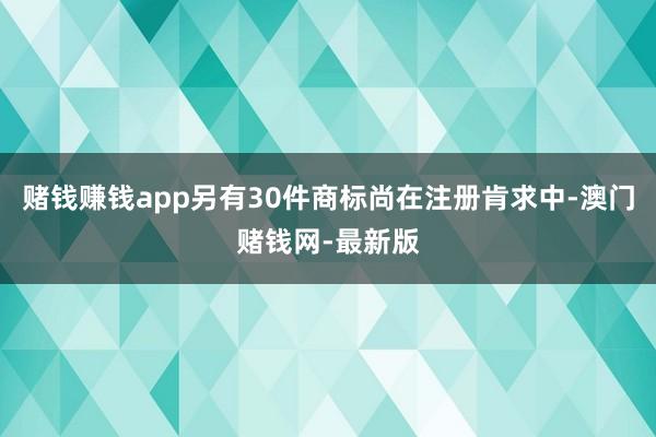 赌钱赚钱app另有30件商标尚在注册肯求中-澳门赌钱网-最新