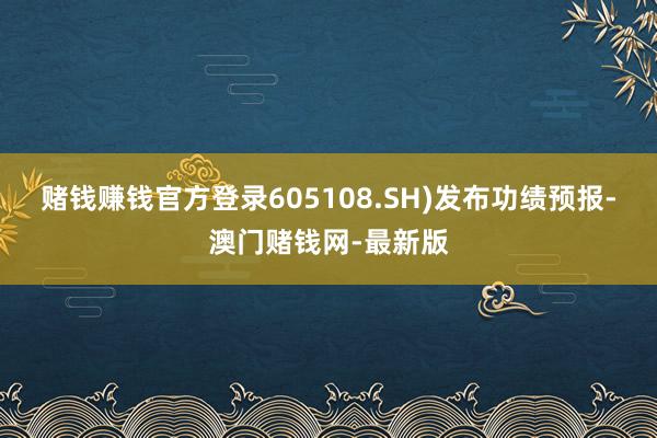 赌钱赚钱官方登录605108.SH)发布功绩预报-澳门赌钱网