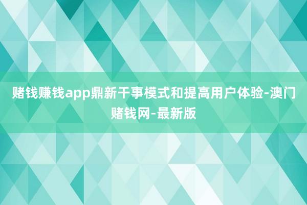 赌钱赚钱app鼎新干事模式和提高用户体验-澳门赌钱网-最新版