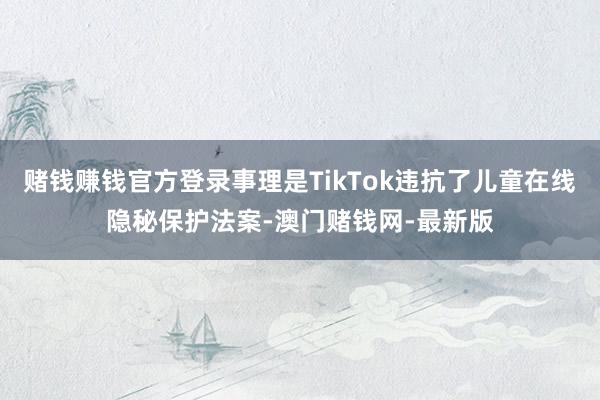 赌钱赚钱官方登录事理是TikTok违抗了儿童在线隐秘保护法案