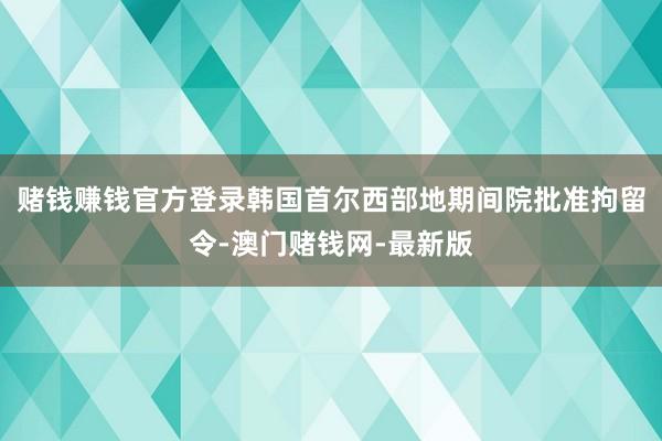 赌钱赚钱官方登录韩国首尔西部地期间院批准拘留令-澳门赌钱网-