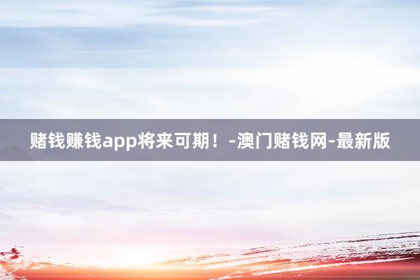 赌钱赚钱app将来可期！-澳门赌钱网-最新版