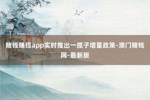 赌钱赚钱app实时推出一揽子增量政策-澳门赌钱网-最新版