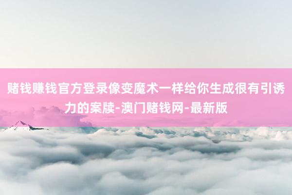 赌钱赚钱官方登录像变魔术一样给你生成很有引诱力的案牍-澳门赌钱网-最新版