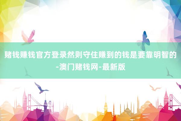赌钱赚钱官方登录然则守住赚到的钱是要靠明智的-澳门赌钱网-最