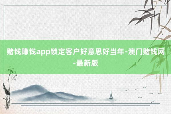 赌钱赚钱app锁定客户好意思好当年-澳门赌钱网-最新版