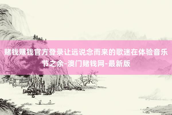 赌钱赚钱官方登录让远说念而来的歌迷在体验音乐节之余-澳门赌钱网-最新版