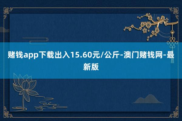 赌钱app下载出入15.60元/公斤-澳门赌钱网-最新版