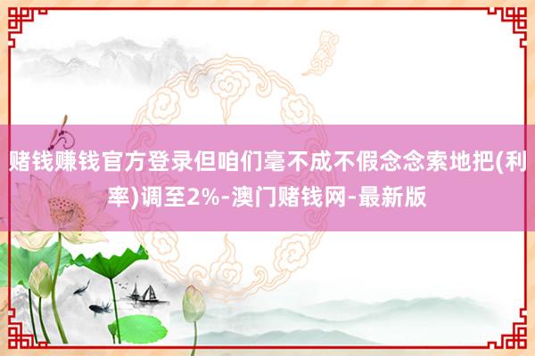 赌钱赚钱官方登录但咱们毫不成不假念念索地把(利率)调至2%-澳门赌钱网-最新版