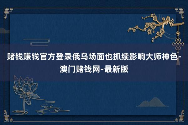 赌钱赚钱官方登录俄乌场面也抓续影响大师神色-澳门赌钱网-最新版